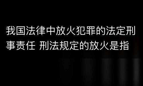 我国法律中放火犯罪的法定刑事责任 刑法规定的放火是指