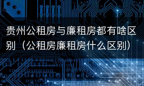 贵州公租房与廉租房都有啥区别（公租房廉租房什么区别）