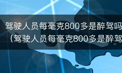 驾驶人员每毫克800多是醉驾吗（驾驶人员每毫克800多是醉驾吗）