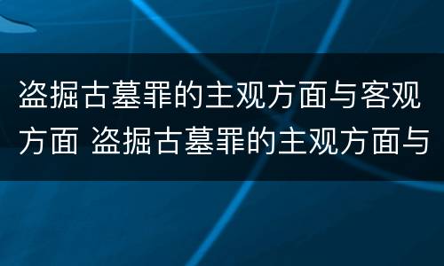 盗掘古墓罪的主观方面与客观方面 盗掘古墓罪的主观方面与客观方面的关系