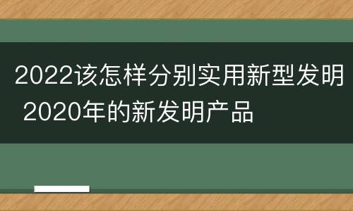 2022该怎样分别实用新型发明 2020年的新发明产品