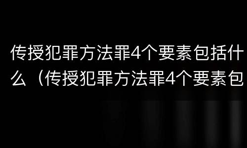 传授犯罪方法罪4个要素包括什么（传授犯罪方法罪4个要素包括什么意思）