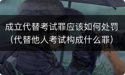 成立代替考试罪应该如何处罚（代替他人考试构成什么罪）
