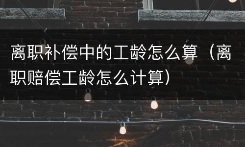 离职补偿中的工龄怎么算（离职赔偿工龄怎么计算）