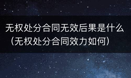 无权处分合同无效后果是什么（无权处分合同效力如何）