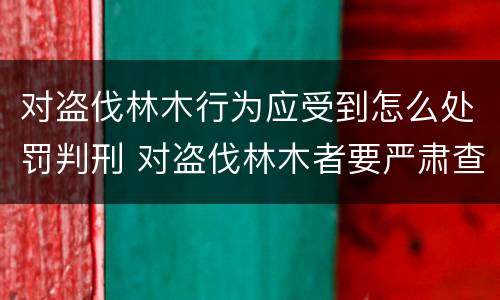 对盗伐林木行为应受到怎么处罚判刑 对盗伐林木者要严肃查处