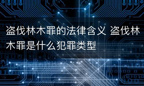 盗伐林木罪的法律含义 盗伐林木罪是什么犯罪类型