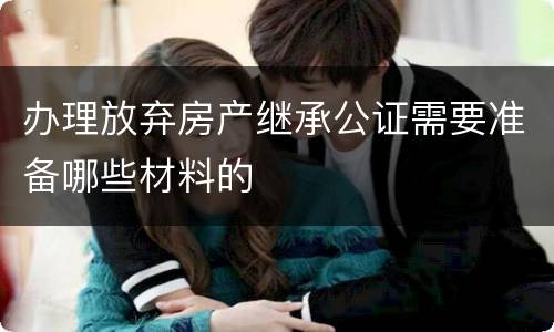 办理放弃房产继承公证需要准备哪些材料的