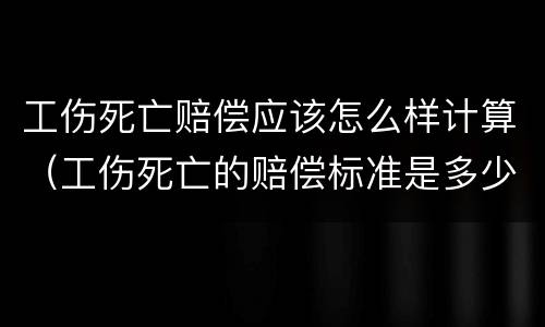 工伤死亡赔偿应该怎么样计算（工伤死亡的赔偿标准是多少）