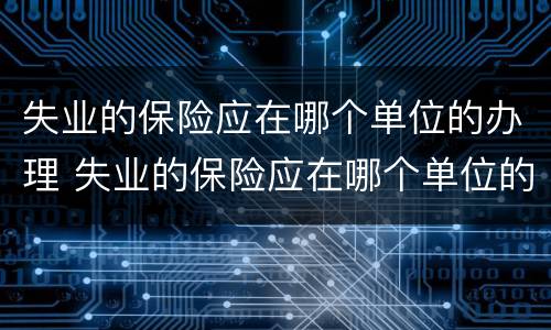 失业的保险应在哪个单位的办理 失业的保险应在哪个单位的办理手续