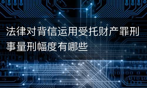 法律对背信运用受托财产罪刑事量刑幅度有哪些