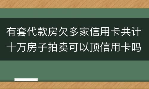 有套代款房欠多家信用卡共计十万房子拍卖可以顶信用卡吗