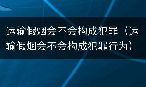 运输假烟会不会构成犯罪（运输假烟会不会构成犯罪行为）