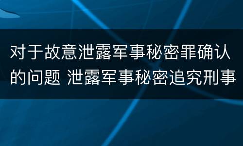 对于故意泄露军事秘密罪确认的问题 泄露军事秘密追究刑事责任