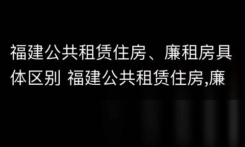 福建公共租赁住房、廉租房具体区别 福建公共租赁住房,廉租房具体区别在哪