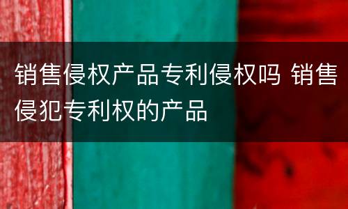 销售侵权产品专利侵权吗 销售侵犯专利权的产品