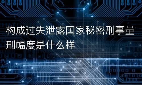 构成过失泄露国家秘密刑事量刑幅度是什么样