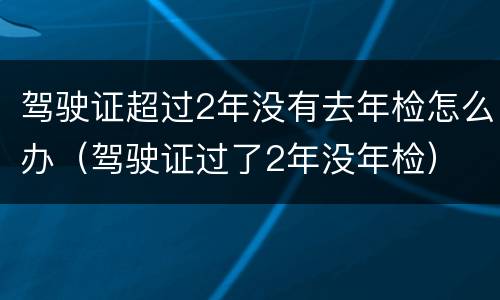 驾驶证超过2年没有去年检怎么办（驾驶证过了2年没年检）