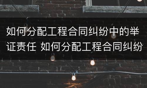 如何分配工程合同纠纷中的举证责任 如何分配工程合同纠纷中的举证责任和责任