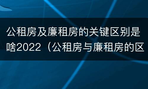 公租房及廉租房的关键区别是啥2022（公租房与廉租房的区别都在此,别再搞错了!）
