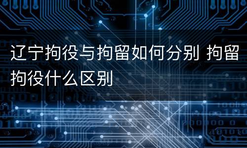 辽宁拘役与拘留如何分别 拘留拘役什么区别
