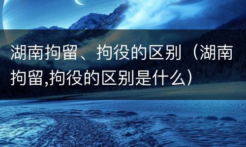 湖南拘留、拘役的区别（湖南拘留,拘役的区别是什么）
