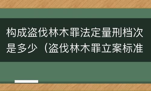构成盗伐林木罪法定量刑档次是多少（盗伐林木罪立案标准及构成要件）