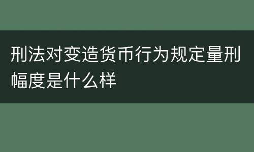 刑法对变造货币行为规定量刑幅度是什么样