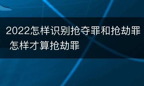 2022怎样识别抢夺罪和抢劫罪 怎样才算抢劫罪