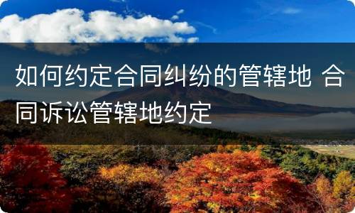 如何约定合同纠纷的管辖地 合同诉讼管辖地约定