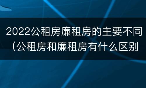 2022公租房廉租房的主要不同（公租房和廉租房有什么区别?2019年的）