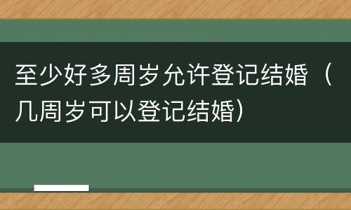至少好多周岁允许登记结婚（几周岁可以登记结婚）