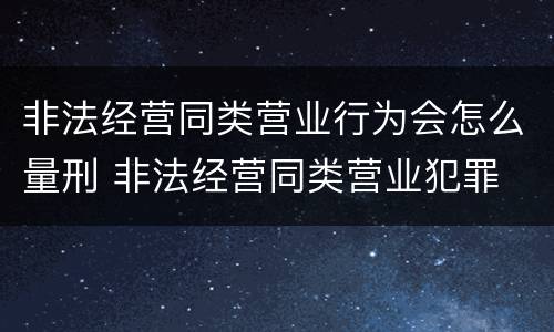非法经营同类营业行为会怎么量刑 非法经营同类营业犯罪