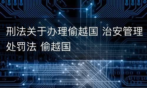 刑法关于办理偷越国 治安管理处罚法 偷越国