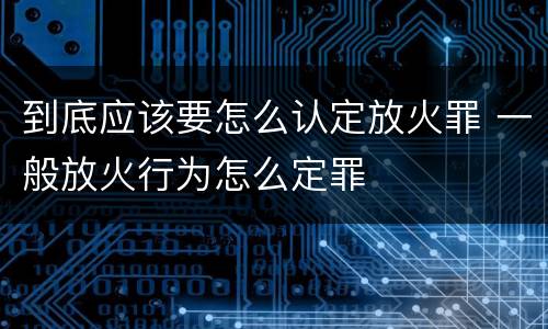 到底应该要怎么认定放火罪 一般放火行为怎么定罪