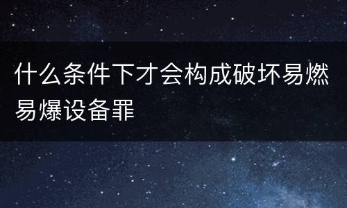 什么条件下才会构成破坏易燃易爆设备罪