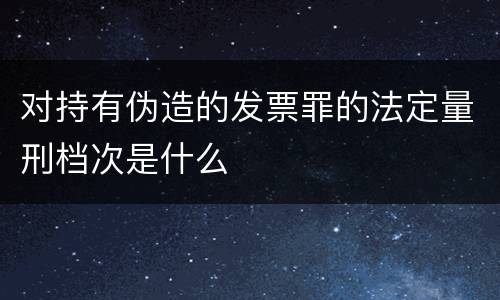 对持有伪造的发票罪的法定量刑档次是什么