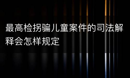 最高检拐骗儿童案件的司法解释会怎样规定