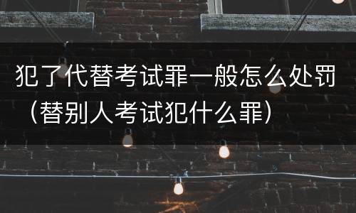 犯了代替考试罪一般怎么处罚（替别人考试犯什么罪）