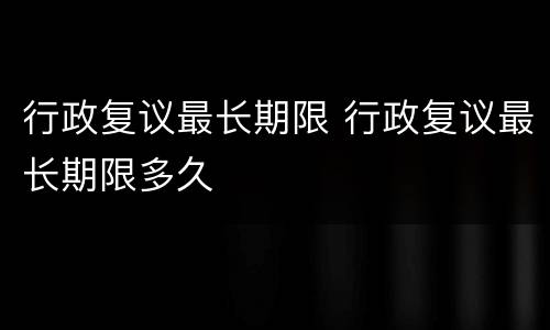 行政复议最长期限 行政复议最长期限多久