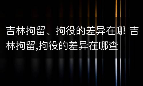 吉林拘留、拘役的差异在哪 吉林拘留,拘役的差异在哪查