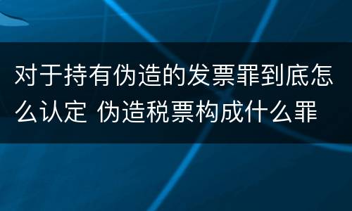 对于持有伪造的发票罪到底怎么认定 伪造税票构成什么罪