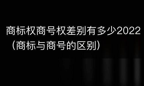 商标权商号权差别有多少2022（商标与商号的区别）