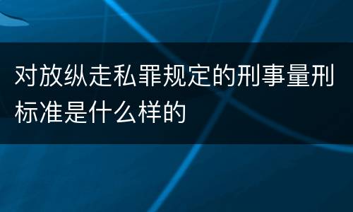 对放纵走私罪规定的刑事量刑标准是什么样的