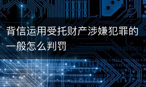 背信运用受托财产涉嫌犯罪的一般怎么判罚