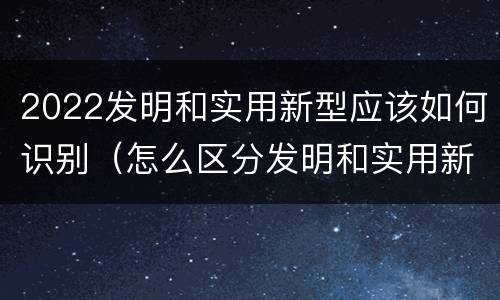 2022发明和实用新型应该如何识别（怎么区分发明和实用新型）