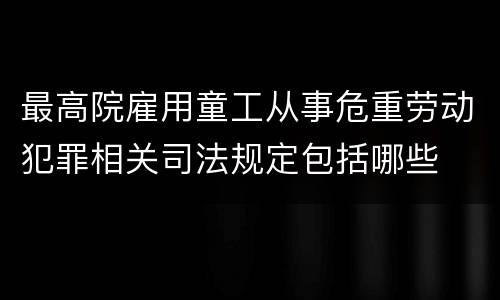 最高院雇用童工从事危重劳动犯罪相关司法规定包括哪些