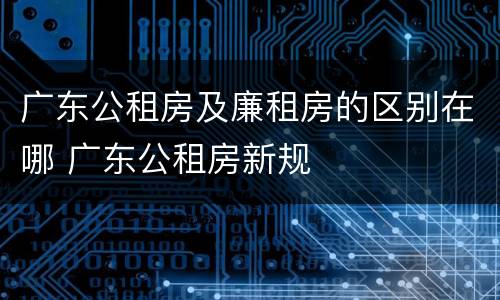 广东公租房及廉租房的区别在哪 广东公租房新规