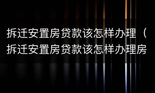 拆迁安置房贷款该怎样办理（拆迁安置房贷款该怎样办理房产证）
