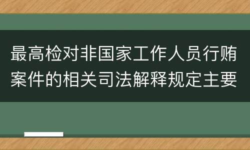 最高检对非国家工作人员行贿案件的相关司法解释规定主要内容包括什么